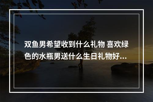 双鱼男希望收到什么礼物 喜欢绿色的水瓶男送什么生日礼物好?