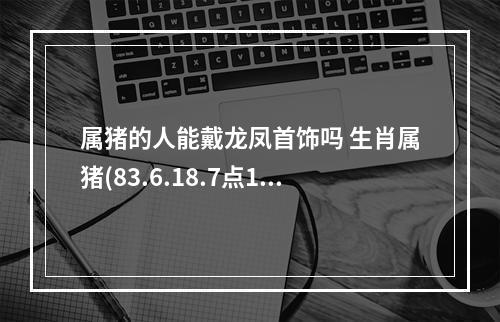 属猪的人能戴龙凤首饰吗 生肖属猪(83.6.18.7点10分),八字属火,喜神为木,佩戴什么好