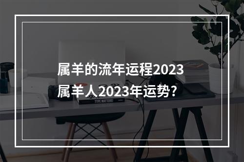 属羊的流年运程2023 属羊人2023年运势?