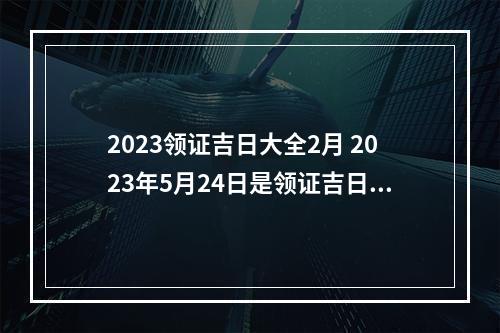 2023领证吉日大全2月 2023年5月24日是领证吉日吗2023年5月24日适合领证吗