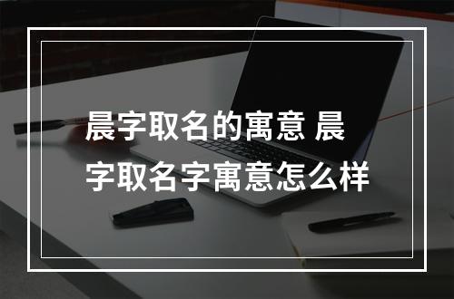 晨字取名的寓意 晨字取名字寓意怎么样