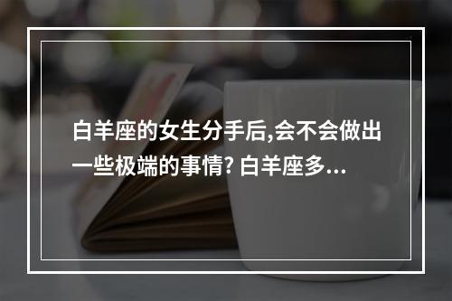 白羊座的女生分手后,会不会做出一些极端的事情? 白羊座多疑吗