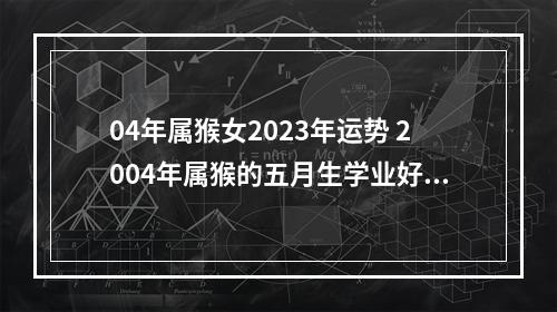 04年属猴女2023年运势 2004年属猴的五月生学业好吗