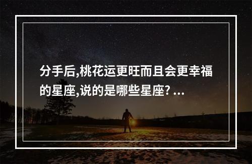 分手后,桃花运更旺而且会更幸福的星座,说的是哪些星座? 周公解梦梦见老虎吃人