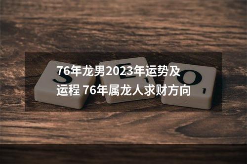76年龙男2023年运势及运程 76年属龙人求财方向