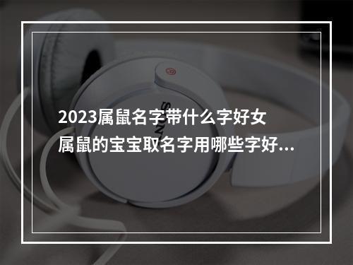 2023属鼠名字带什么字好女 属鼠的宝宝取名字用哪些字好?