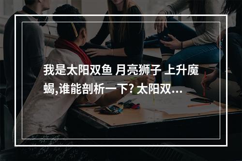 我是太阳双鱼 月亮狮子 上升魔蝎,谁能剖析一下? 太阳双鱼上升摩羯月亮摩羯
