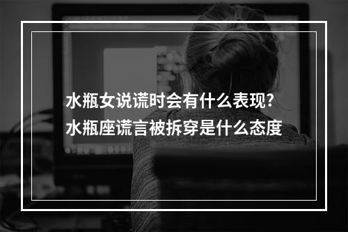 水瓶女说谎时会有什么表现? 水瓶座谎言被拆穿是什么态度