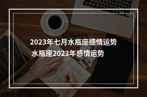 2023年七月水瓶座感情运势 水瓶座2023年感情运势
