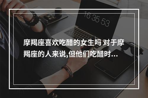 摩羯座喜欢吃醋的女生吗 对于摩羯座的人来说,但他们吃醋时会有怎样的表现?