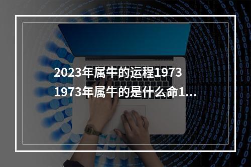 2023年属牛的运程1973 1973年属牛的是什么命1973年属牛的五行是什么命