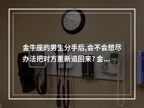 金牛座的男生分手后,会不会想尽办法把对方重新追回来? 金牛座男分手后能挽回