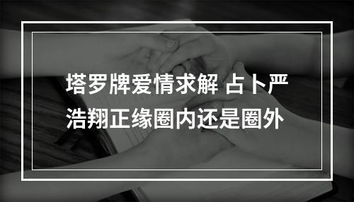 塔罗牌爱情求解 占卜严浩翔正缘圈内还是圈外