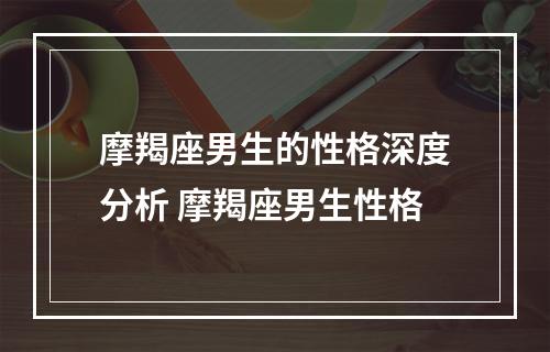 摩羯座男生的性格深度分析 摩羯座男生性格