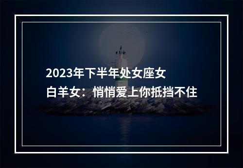 2023年下半年处女座女 白羊女：悄悄爱上你抵挡不住